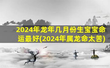 2024年龙年几月份生宝宝命运最好(2024年属龙命太苦)