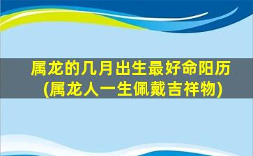 属龙的几月出生最好命阳历(属龙人一生佩戴吉祥物)