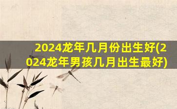 2024龙年几月份出生好(2024龙年男孩几月出生最好)