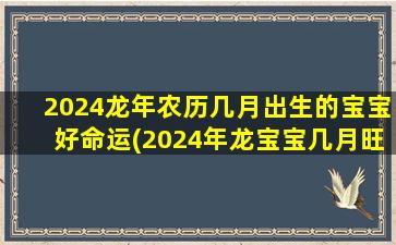 2024龙年农历几月出生的宝宝好命运(2024年龙宝宝几月旺父母)