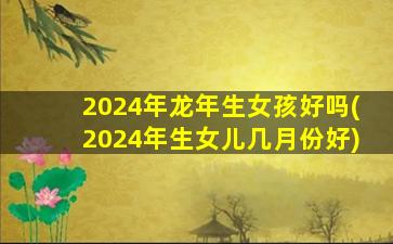 2024年龙年生女孩好吗(2024年生女儿几月份好)