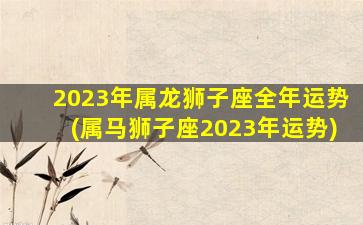 2023年属龙狮子座全年运势(属马狮子座2023年运势)