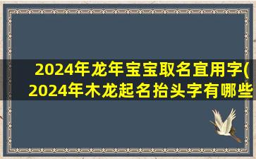 2024年龙年宝宝取名宜用字(2024年木龙起名抬头字有哪些)