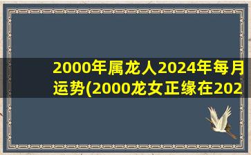 2000年属龙人2024年每月运势(2000龙女正缘在2023年几月)