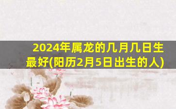 2024年属龙的几月几日生最好(阳历2月5日出生的人)