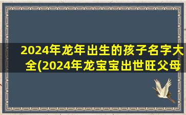 2024年龙年出生的孩子名字大全(2024年龙宝宝出世旺父母)