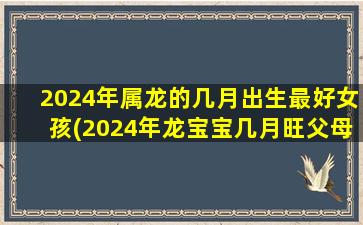 2024年属龙的几月出生最好女孩(2024年龙宝宝几月旺父母)