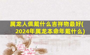 属龙人佩戴什么吉祥物最好(2024年属龙本命年戴什么)