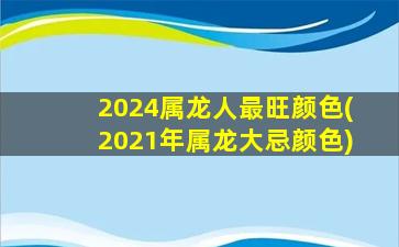 2024属龙人最旺颜色(2021年属龙大忌颜色)