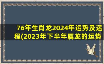 76年生肖龙2024年运势及运程(2023年下半年属龙的运势)