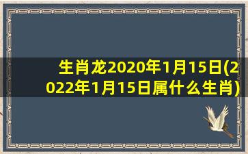 生肖龙2020年1月15日(2022年1月15日属什么生肖)