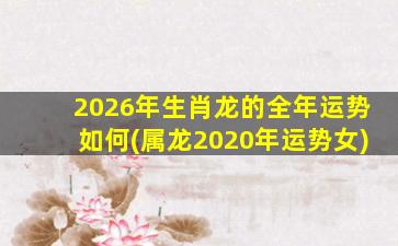 2026年生肖龙的全年运势如何(属龙2020年运势女)