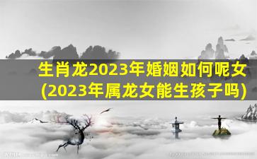 生肖龙2023年婚姻如何呢女(2023年属龙女能生孩子吗)