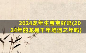 2024龙年生宝宝好吗(2024年的龙是千年难遇之年吗)