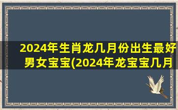 2024年生肖龙几月份出生最好男女宝宝(2024年龙宝宝几月旺父母)