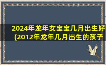 2024年龙年女宝宝几月出生好(2012年龙年几月出生的孩子最好命)