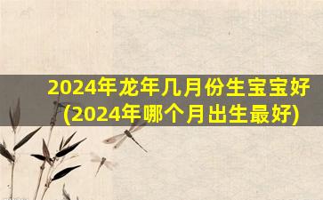 2024年龙年几月份生宝宝好(2024年哪个月出生最好)