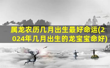 属龙农历几月出生最好命运(2024年几月出生的龙宝宝命好)