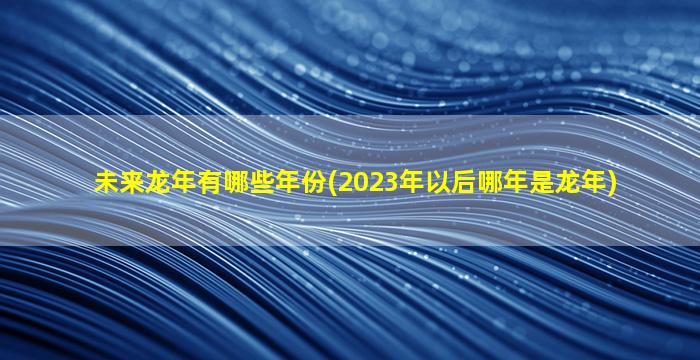 未来龙年有哪些年份(2023年以后哪年是龙年)