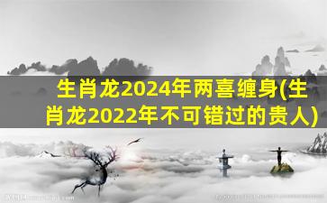 生肖龙2024年两喜缠身(生肖龙2022年不可错过的贵人)