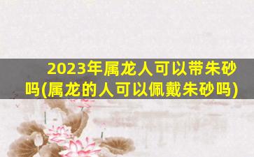 2023年属龙人可以带朱砂吗(属龙的人可以佩戴朱砂吗)