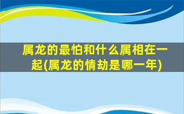 属龙的最怕和什么属相在一起(属龙的情劫是哪一年)