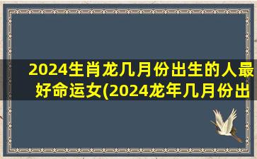 2024生肖龙几月份出生的人最好命运女(2024龙年几月份出生好)