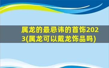 属龙的最忌讳的首饰2023