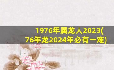 1976年属龙人2023(76年龙2024年必有一难)