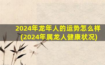 2024年龙年人的运势怎么样(2024年属龙人健康状况)