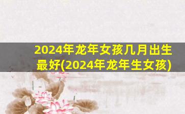 2024年龙年女孩几月出生最好(2024年龙年生女孩)