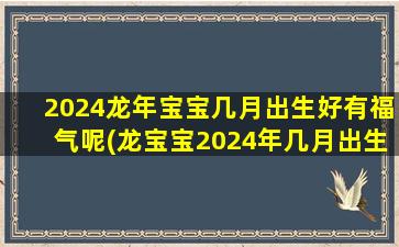 2024龙年宝宝几月出生好有福气呢(龙宝宝2024年几月出生最好)