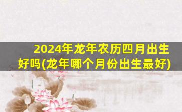 2024年龙年农历四月出生好吗(龙年哪个月份出生最好)