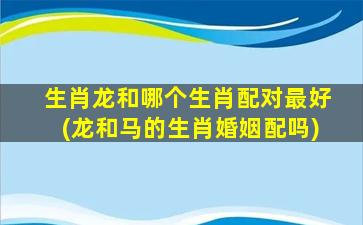 生肖龙和哪个生肖配对最好(龙和马的生肖婚姻配吗)