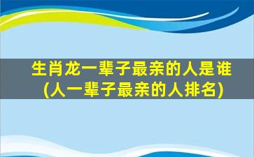 生肖龙一辈子最亲的人是谁(人一辈子最亲的人排名)