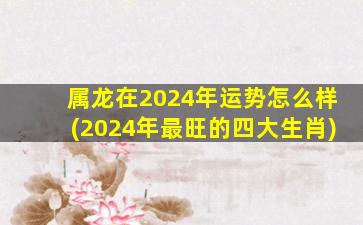 属龙在2024年运势怎么样(2024年最旺的四大生肖)