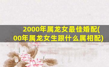 2000年属龙女最佳婚配(00年属龙女生跟什么属相配)