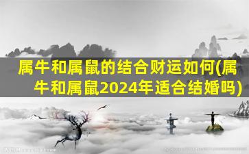 属牛和属鼠的结合财运如何(属牛和属鼠2024年适合结婚吗)