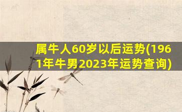 属牛人60岁以后运势(1961年牛男2023年运势查询)