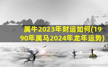 属牛2023年财运如何(1990年属马2024年龙年运势)