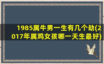 1985属牛男一生有几个劫(2017年属鸡女孩哪一天生最好)