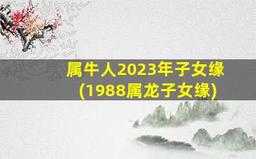 属牛人2023年子女缘(1988属龙子女缘)