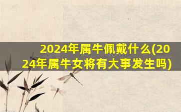 2024年属牛佩戴什么(2024年属牛女将有大事发生吗)