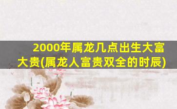 2000年属龙几点出生大富大贵(属龙人富贵双全的时辰)