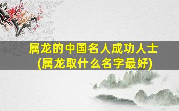 属龙的中国名人成功人士(属龙取什么名字最好)