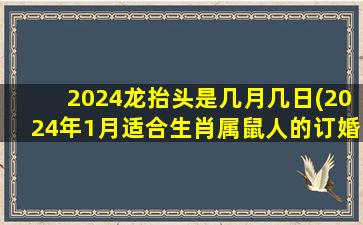 2024龙抬头是几月几日(2024年1月适合生肖属鼠人的订婚吉日)