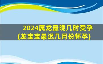 2024属龙最晚几时受孕(龙