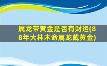 属龙带黄金是否有财运(88年大林木命属龙戴黄金)