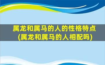 属龙和属马的人的性格特点(属龙和属马的人相配吗)