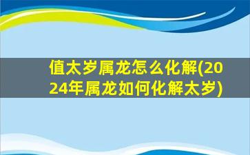 值太岁属龙怎么化解(2024年属龙如何化解太岁)